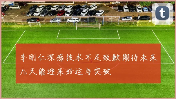 李刚仁深感技术不足致歉期待未来几天能迎来好运与突破