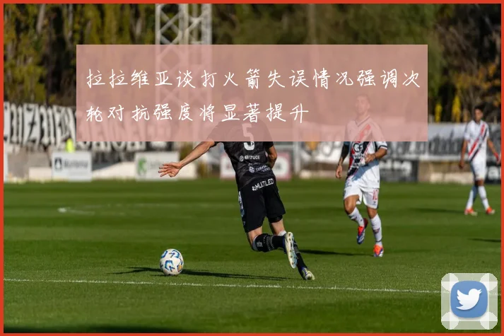 拉拉维亚谈打火箭失误情况强调次轮对抗强度将显著提升