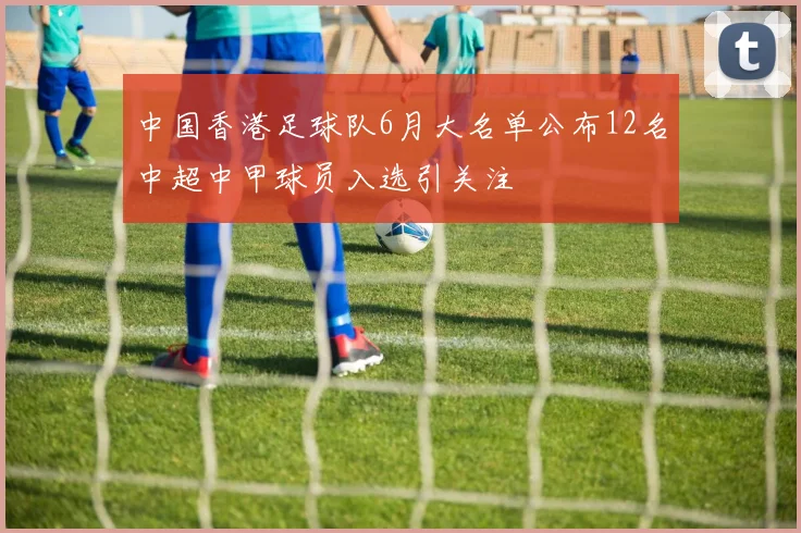 中国香港足球队6月大名单公布12名中超中甲球员入选引关注