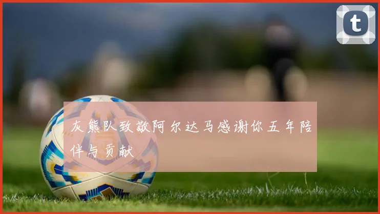 灰熊队致敬阿尔达马感谢你五年陪伴与贡献