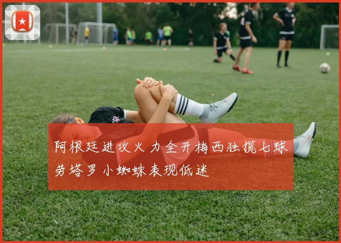 阿根廷进攻火力全开梅西独揽七球劳塔罗小蜘蛛表现低迷