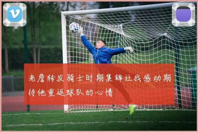 老詹转发骑士时期集锦让我感动期待他重返球队的心情