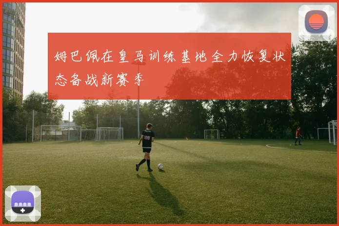 姆巴佩在皇马训练基地全力恢复状态备战新赛季