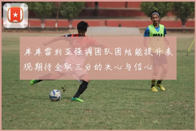 库库雷利亚强调团队团结能提升表现期待全取三分的决心与信心