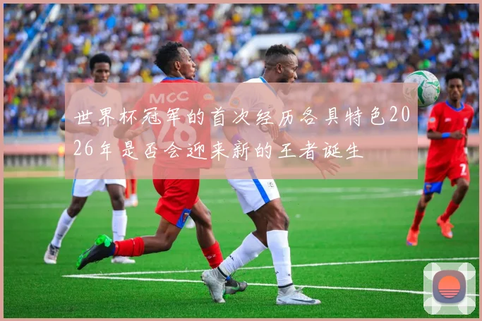 世界杯冠军的首次经历各具特色2026年是否会迎来新的王者诞生