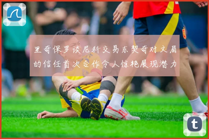 里奇保罗谈尼科交易东契奇对文眉的信任首次合作令人惊艳展现潜力
