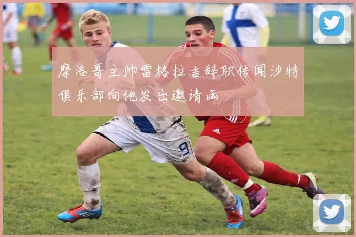 摩洛哥主帅雷格拉吉辞职传闻沙特俱乐部向他发出邀请函