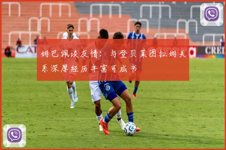 姆巴佩谈友情：与登贝莱图拉姆关系深厚经历丰富可成书