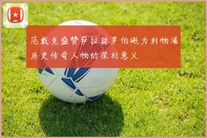 范戴克盛赞萨拉赫罗伯逊为利物浦历史传奇人物的深刻意义