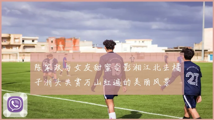 陈家政与女友甜蜜合影湘江北去橘子洲头共赏万山红遍的美丽风景