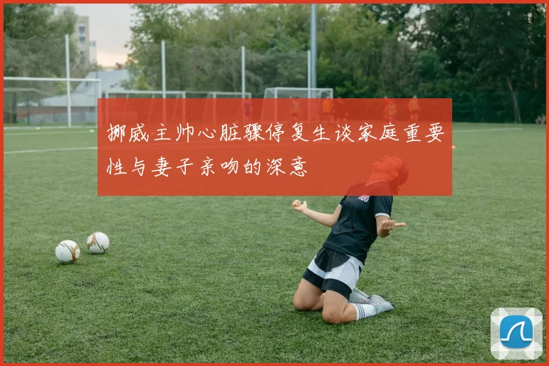 挪威主帅心脏骤停复生谈家庭重要性与妻子亲吻的深意