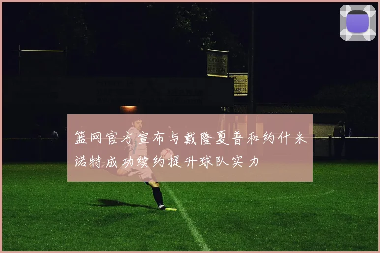 篮网官方宣布与戴隆夏普和约什米诺特成功续约提升球队实力