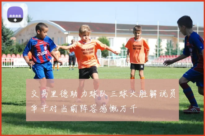 交易里德助力球队三球大胜解说员华子对当前阵容感慨万千