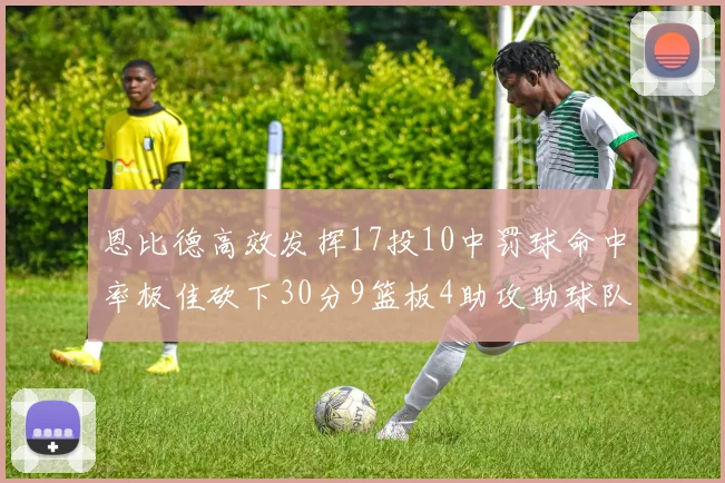 恩比德高效发挥17投10中罚球命中率极佳砍下30分9篮板4助攻助球队获胜