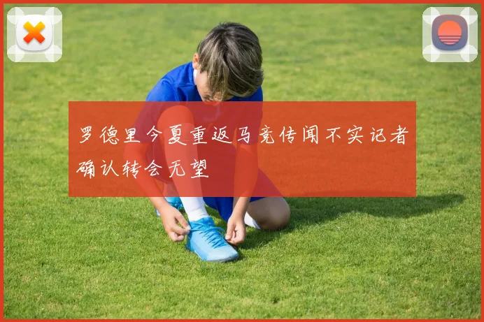 罗德里今夏重返马竞传闻不实记者确认转会无望