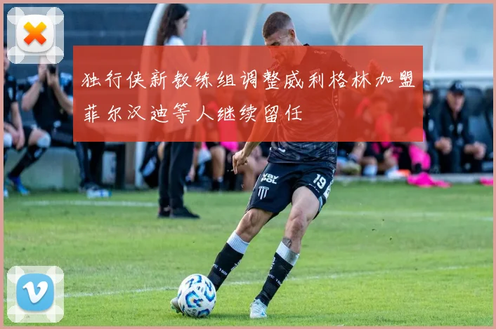 独行侠新教练组调整威利格林加盟菲尔汉迪等人继续留任