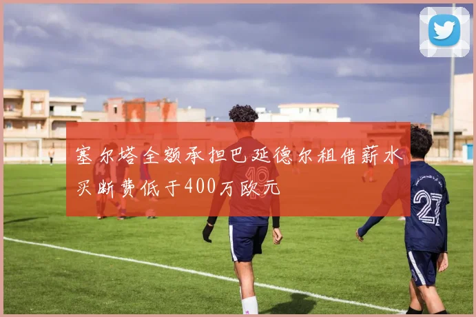 塞尔塔全额承担巴延德尔租借薪水买断费低于400万欧元