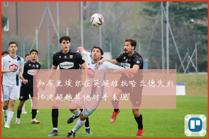 加布里埃尔在英超对抗哈兰德失利16次超越其他对手表现