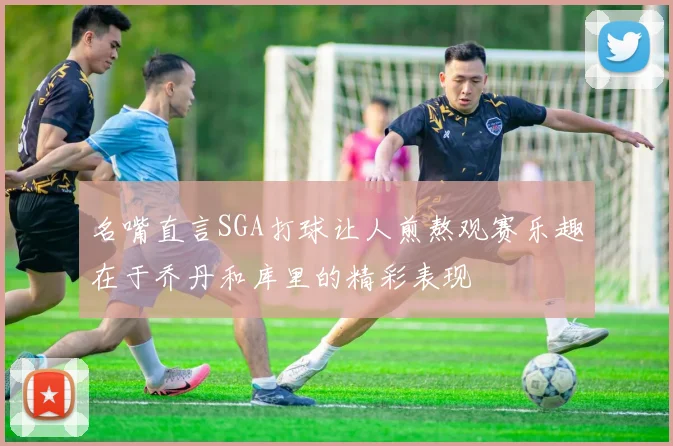 名嘴直言SGA打球让人煎熬观赛乐趣在于乔丹和库里的精彩表现