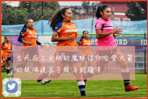 生死在三分线的魔球信仰哈登火箭的极端追求导致马刺崩溃