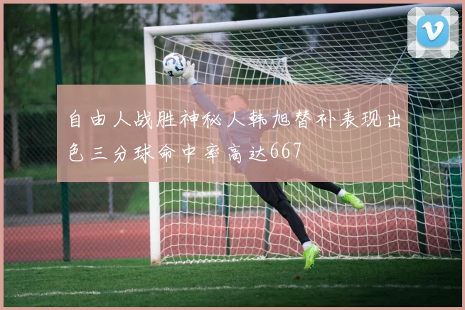 自由人战胜神秘人韩旭替补表现出色三分球命中率高达667