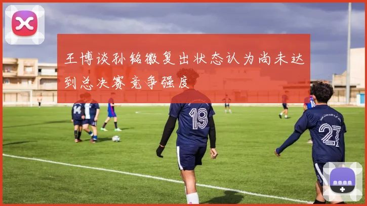 王博谈孙铭徽复出状态认为尚未达到总决赛竞争强度