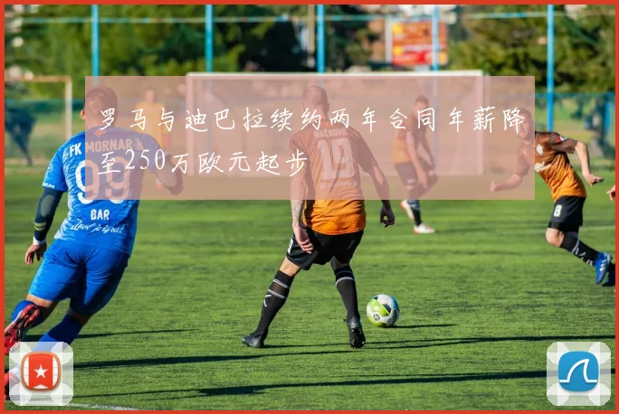 罗马与迪巴拉续约两年合同年薪降至250万欧元起步