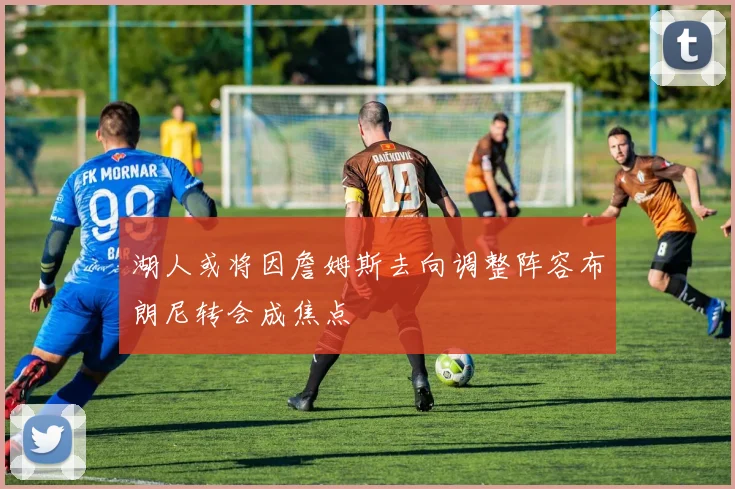 湖人或将因詹姆斯去向调整阵容布朗尼转会成焦点