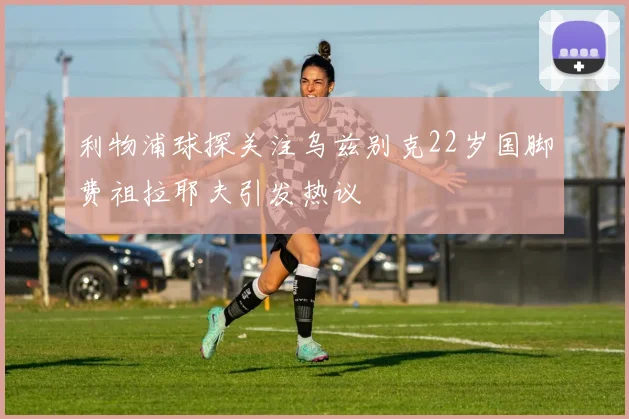 利物浦球探关注乌兹别克22岁国脚费祖拉耶夫引发热议