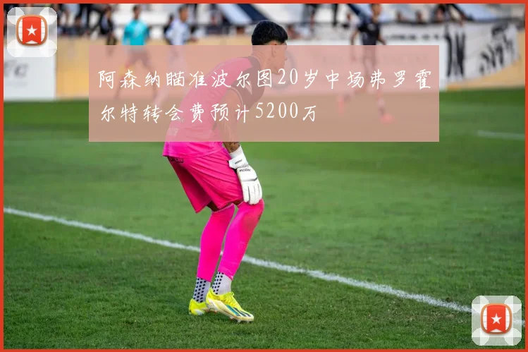 阿森纳瞄准波尔图20岁中场弗罗霍尔特转会费预计5200万