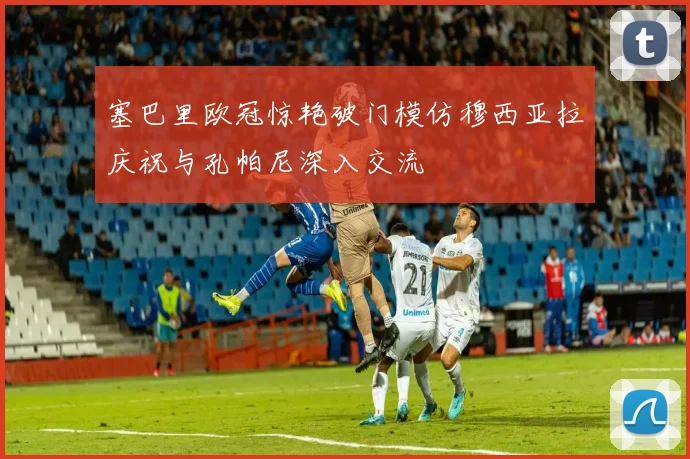塞巴里欧冠惊艳破门模仿穆西亚拉庆祝与孔帕尼深入交流