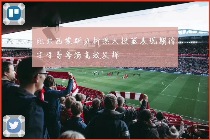 比尔西蒙斯分析热火投篮表现期待字母哥每场高效发挥