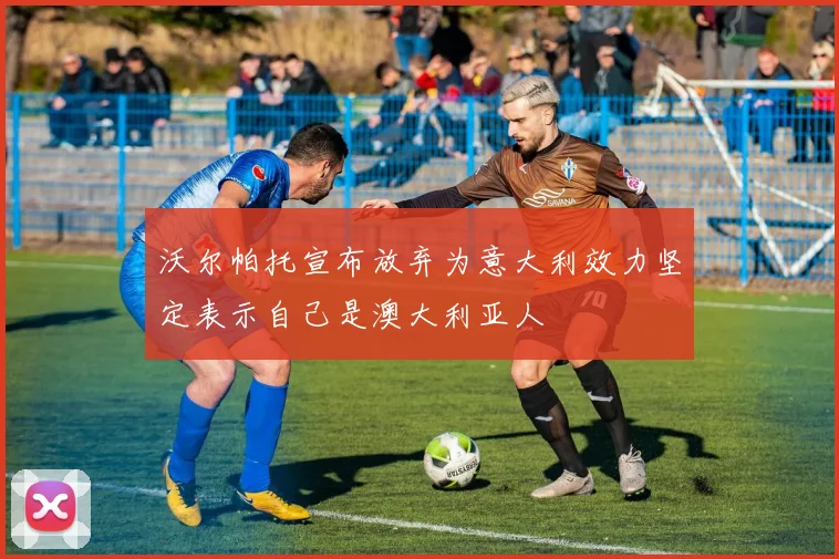 沃尔帕托宣布放弃为意大利效力坚定表示自己是澳大利亚人