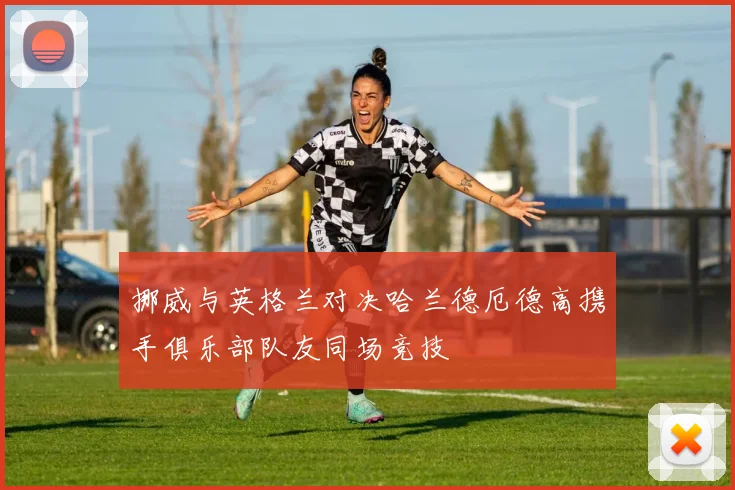 挪威与英格兰对决哈兰德厄德高携手俱乐部队友同场竞技